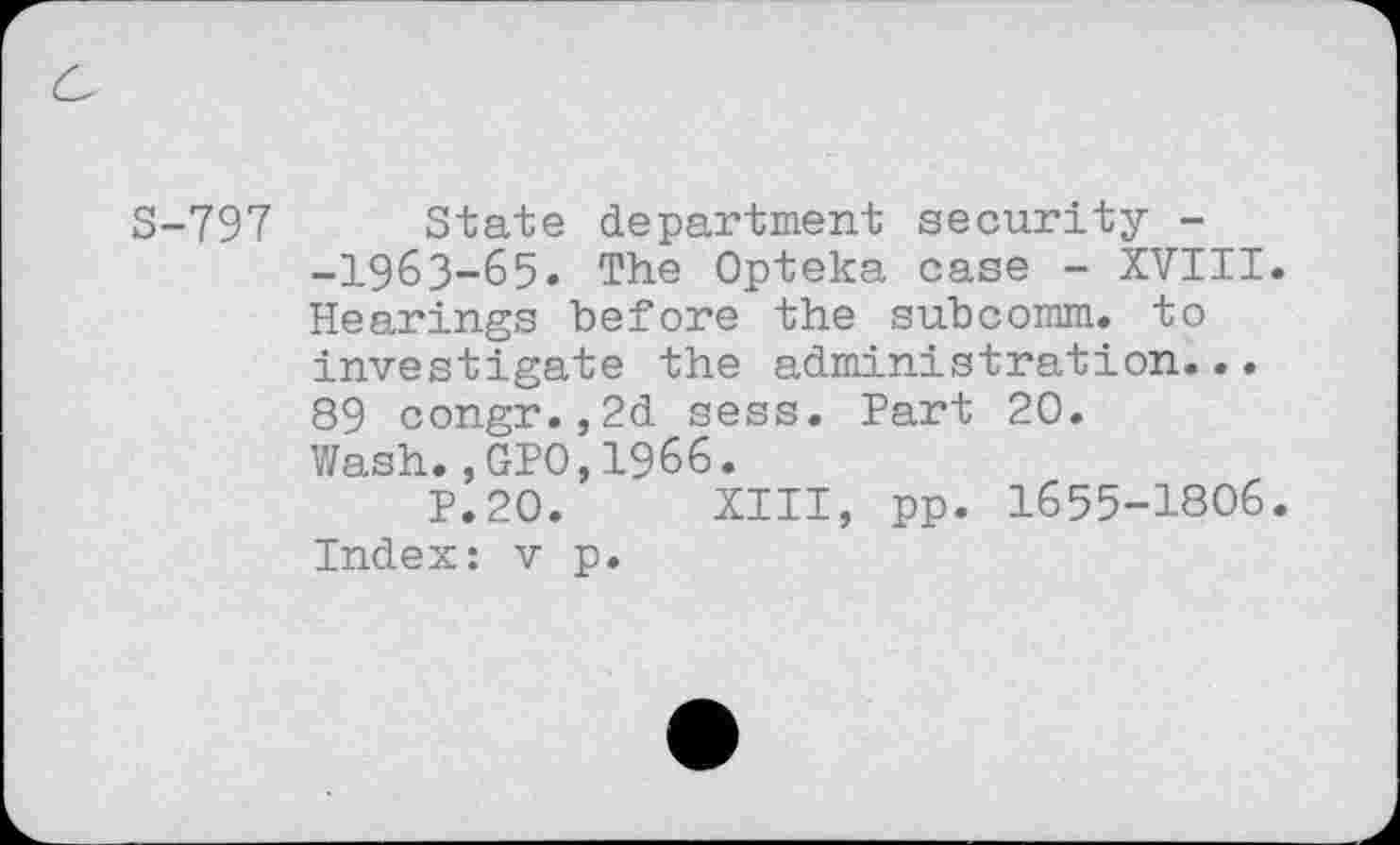 ﻿S-797 State department security --I963-65. The Opteka case - XVIII. Hearings before the subcomm, to investigate the administration... 89 congr.,2d sess. Part 20. Wash.,GPO,1966.
P.20. XIII, pp. 1655-1806. Index: v p.